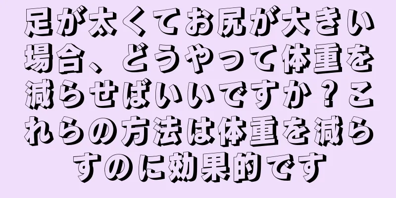 足が太くてお尻が大きい場合、どうやって体重を減らせばいいですか？これらの方法は体重を減らすのに効果的です