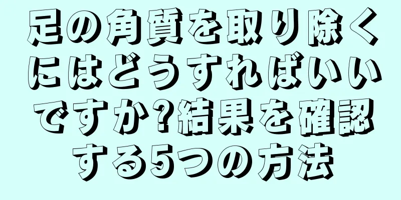 足の角質を取り除くにはどうすればいいですか?結果を確認する5つの方法