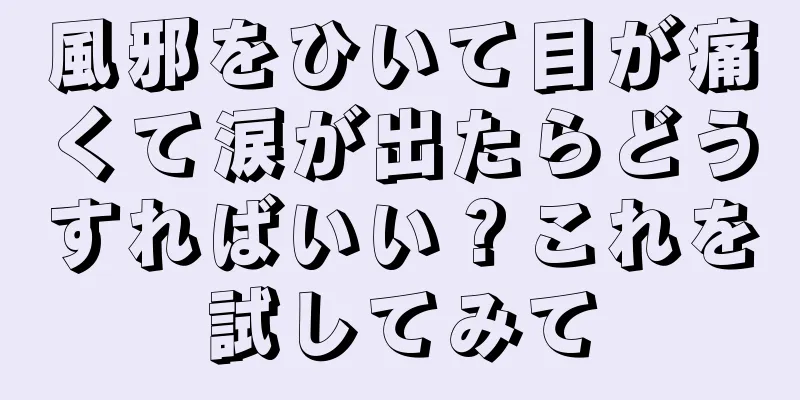 風邪をひいて目が痛くて涙が出たらどうすればいい？これを試してみて