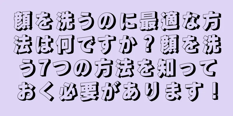 顔を洗うのに最適な方法は何ですか？顔を洗う7つの方法を知っておく必要があります！