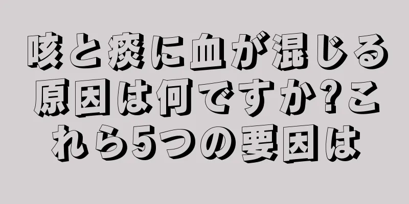 咳と痰に血が混じる原因は何ですか?これら5つの要因は