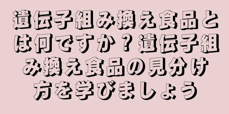 遺伝子組み換え食品とは何ですか？遺伝子組み換え食品の見分け方を学びましょう