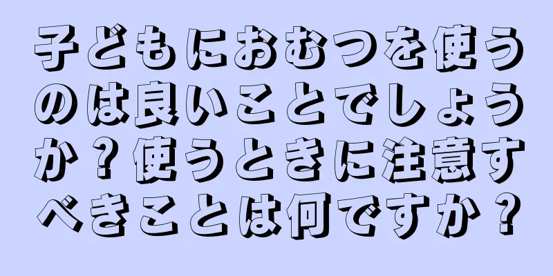 子どもにおむつを使うのは良いことでしょうか？使うときに注意すべきことは何ですか？