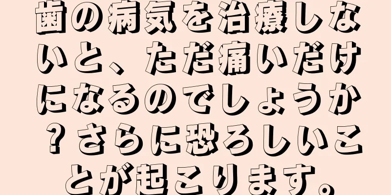 歯の病気を治療しないと、ただ痛いだけになるのでしょうか？さらに恐ろしいことが起こります。