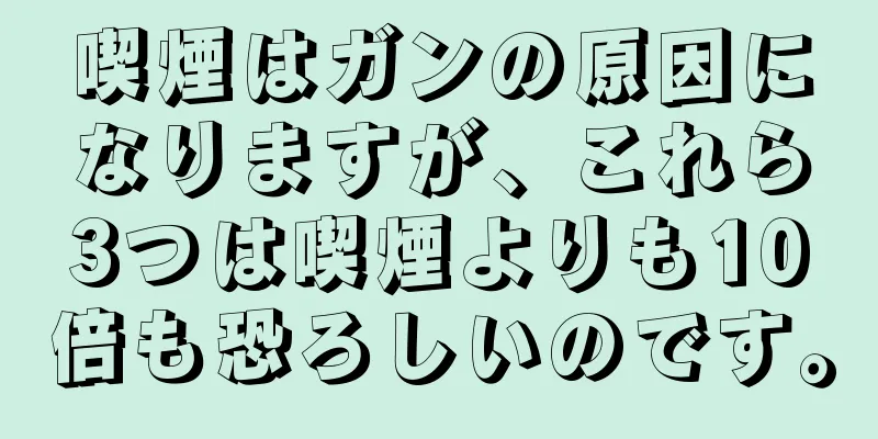 喫煙はガンの原因になりますが、これら3つは喫煙よりも10倍も恐ろしいのです。