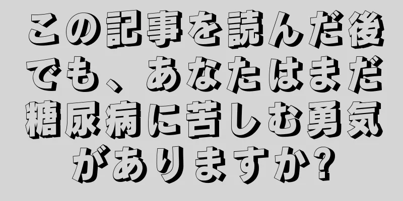 この記事を読んだ後でも、あなたはまだ糖尿病に苦しむ勇気がありますか?