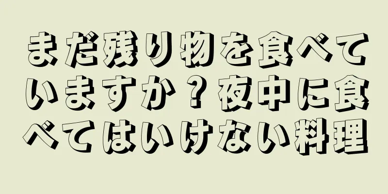 まだ残り物を食べていますか？夜中に食べてはいけない料理