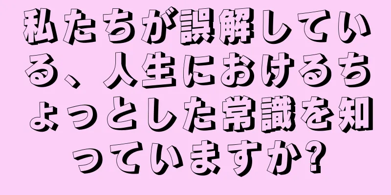 私たちが誤解している、人生におけるちょっとした常識を知っていますか?