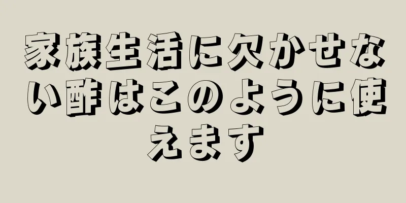 家族生活に欠かせない酢はこのように使えます