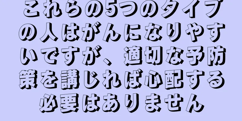 これらの5つのタイプの人はがんになりやすいですが、適切な予防策を講じれば心配する必要はありません