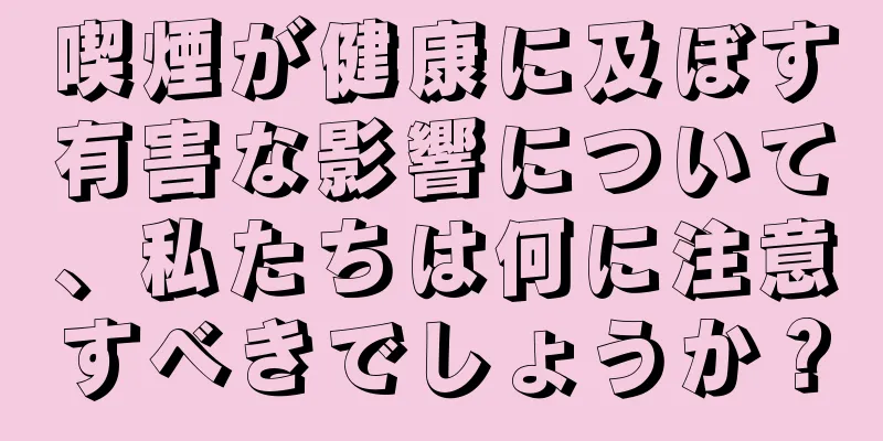 喫煙が健康に及ぼす有害な影響について、私たちは何に注意すべきでしょうか？