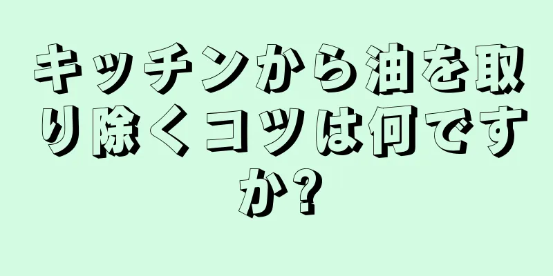 キッチンから油を取り除くコツは何ですか?