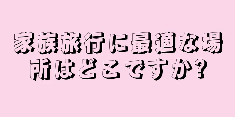 家族旅行に最適な場所はどこですか?