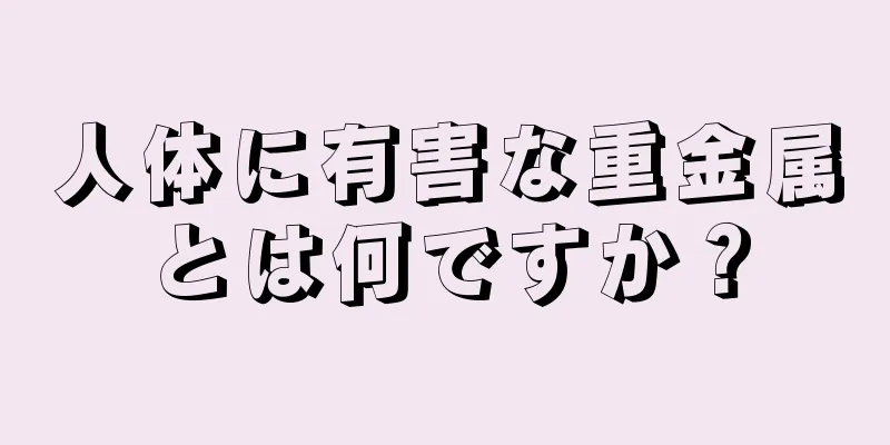 人体に有害な重金属とは何ですか？