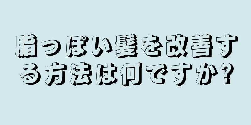 脂っぽい髪を改善する方法は何ですか?