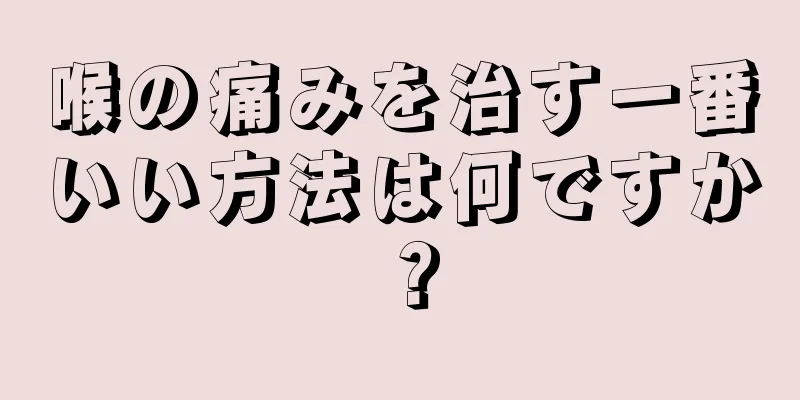 喉の痛みを治す一番いい方法は何ですか？