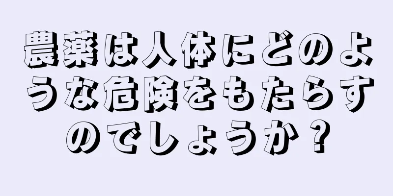 農薬は人体にどのような危険をもたらすのでしょうか？