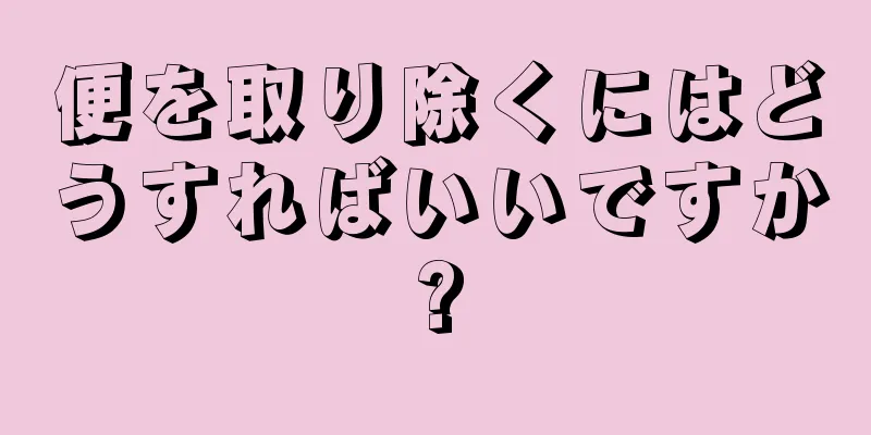 便を取り除くにはどうすればいいですか?