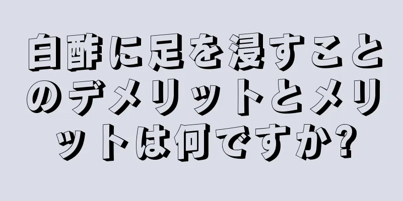 白酢に足を浸すことのデメリットとメリットは何ですか?