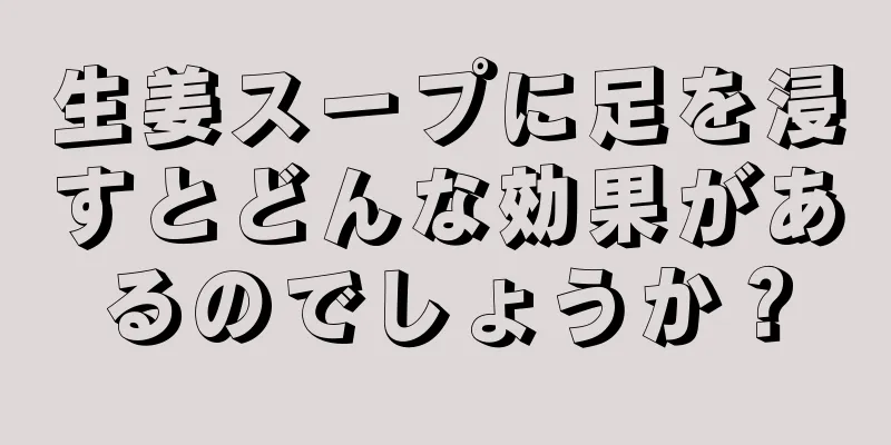 生姜スープに足を浸すとどんな効果があるのでしょうか？