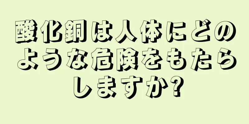 酸化銅は人体にどのような危険をもたらしますか?