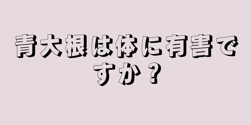 青大根は体に有害ですか？