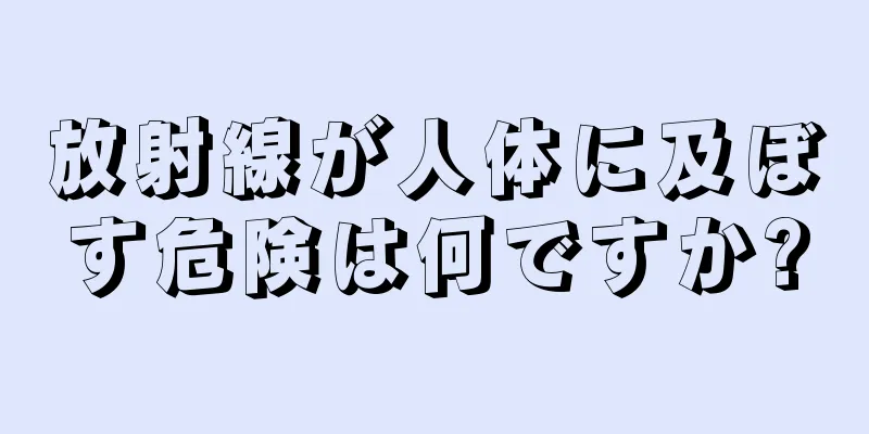 放射線が人体に及ぼす危険は何ですか?