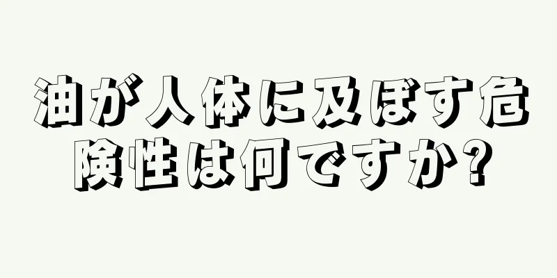 油が人体に及ぼす危険性は何ですか?