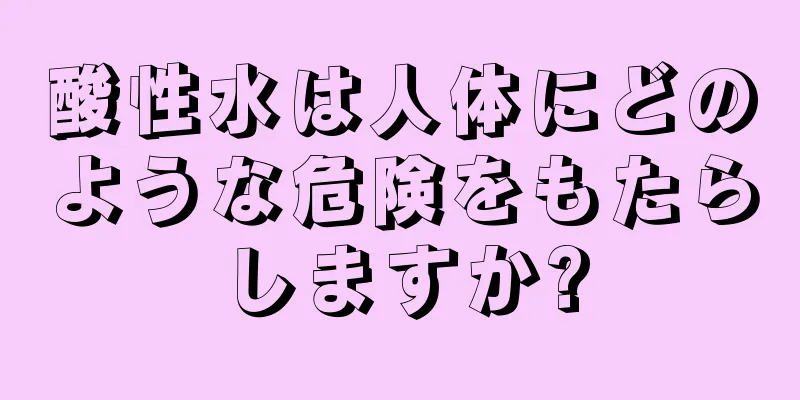 酸性水は人体にどのような危険をもたらしますか?