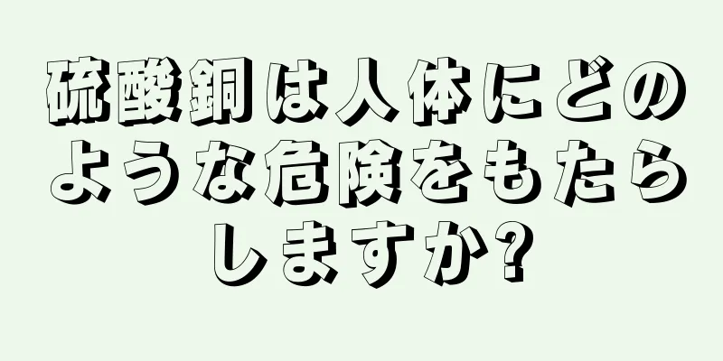 硫酸銅は人体にどのような危険をもたらしますか?