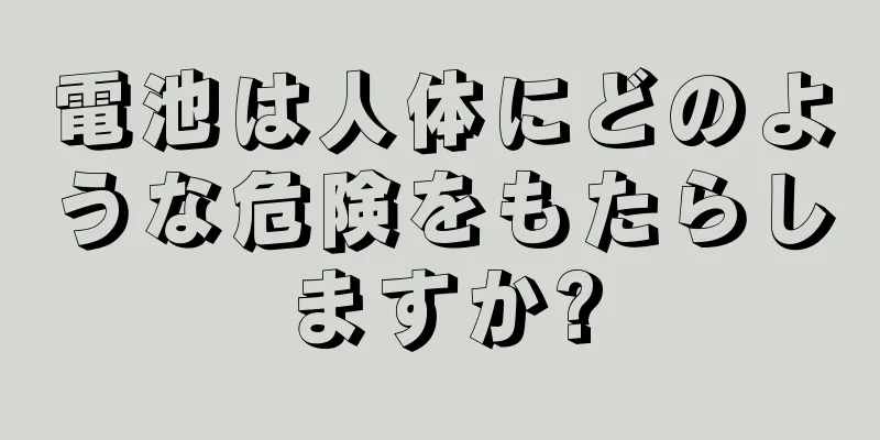 電池は人体にどのような危険をもたらしますか?