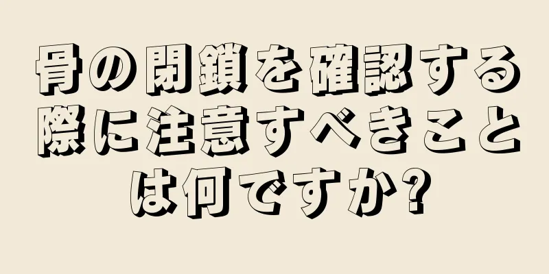 骨の閉鎖を確認する際に注意すべきことは何ですか?