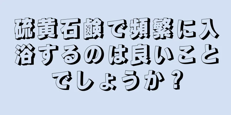 硫黄石鹸で頻繁に入浴するのは良いことでしょうか？