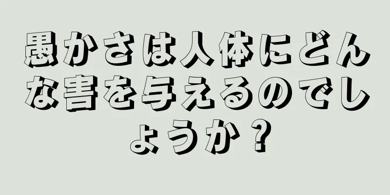 愚かさは人体にどんな害を与えるのでしょうか？