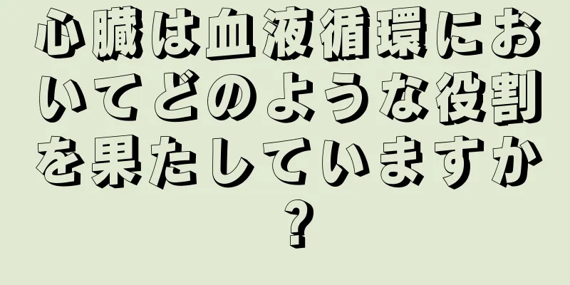 心臓は血液循環においてどのような役割を果たしていますか？