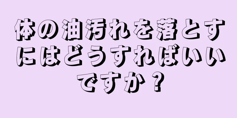 体の油汚れを落とすにはどうすればいいですか？