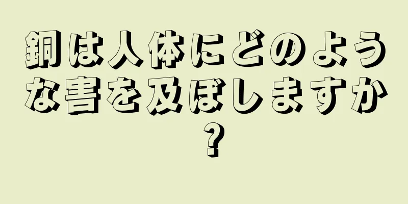 銅は人体にどのような害を及ぼしますか？