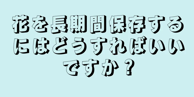 花を長期間保存するにはどうすればいいですか？