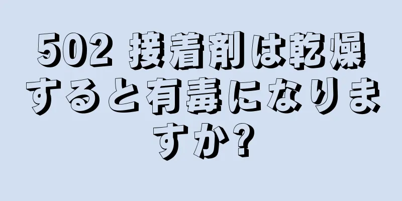 502 接着剤は乾燥すると有毒になりますか?