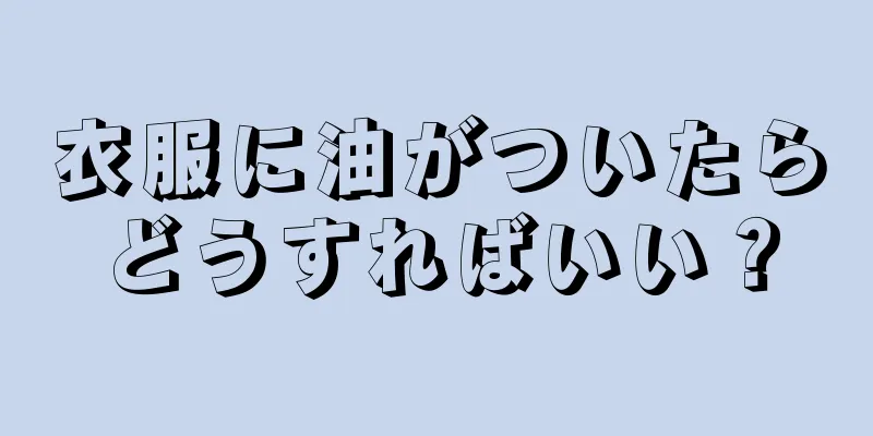 衣服に油がついたらどうすればいい？