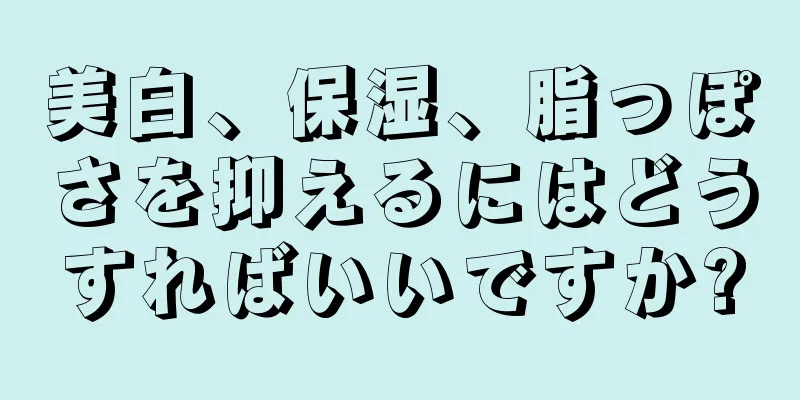 美白、保湿、脂っぽさを抑えるにはどうすればいいですか?