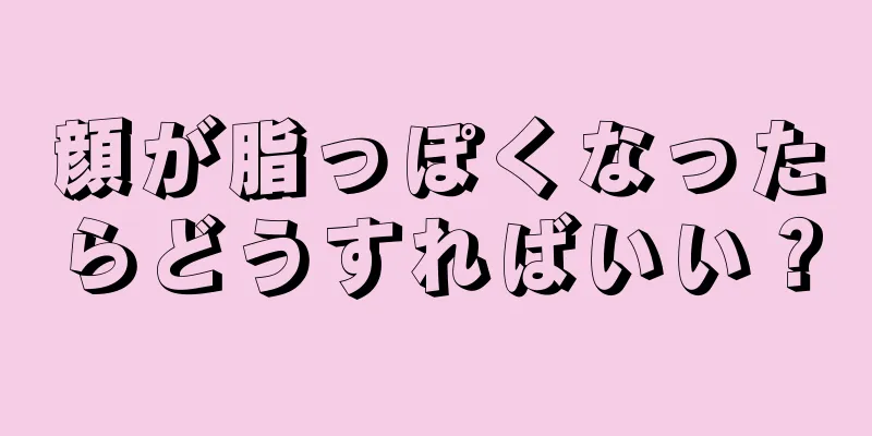 顔が脂っぽくなったらどうすればいい？