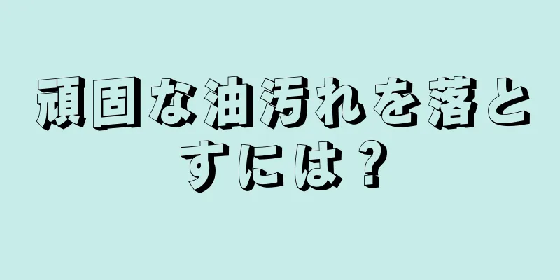 頑固な油汚れを落とすには？