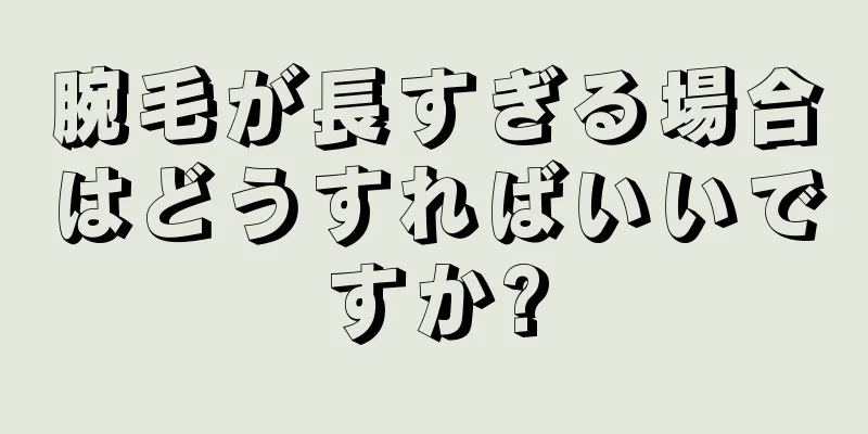 腕毛が長すぎる場合はどうすればいいですか?