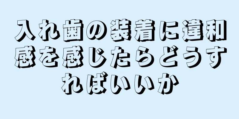 入れ歯の装着に違和感を感じたらどうすればいいか