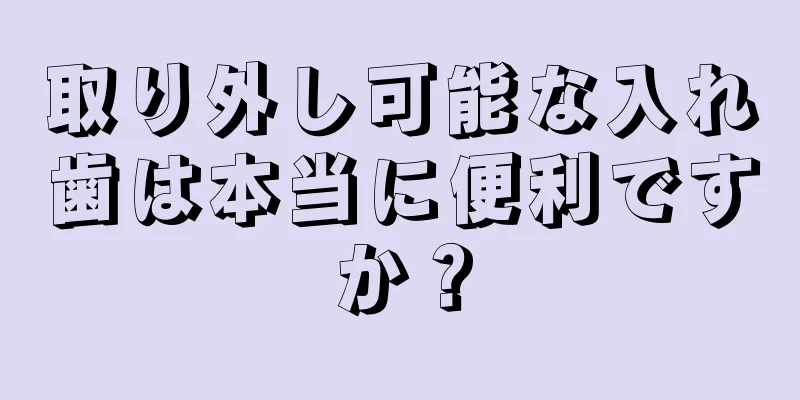 取り外し可能な入れ歯は本当に便利ですか？