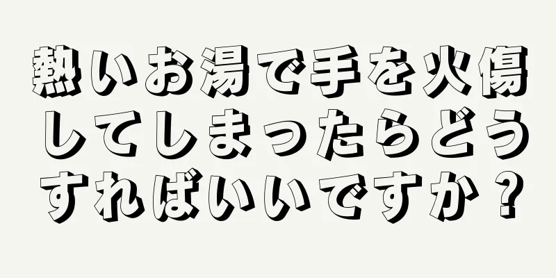 熱いお湯で手を火傷してしまったらどうすればいいですか？