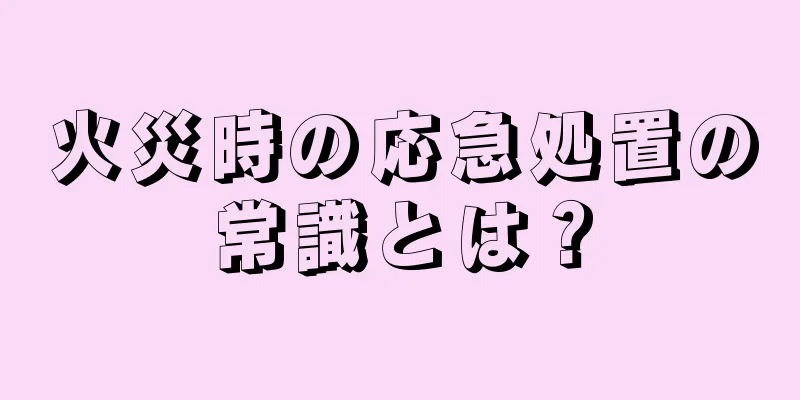 火災時の応急処置の常識とは？