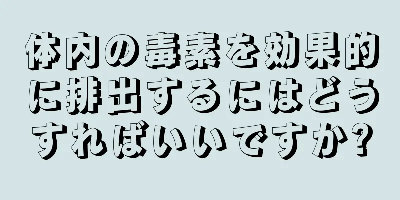 体内の毒素を効果的に排出するにはどうすればいいですか?