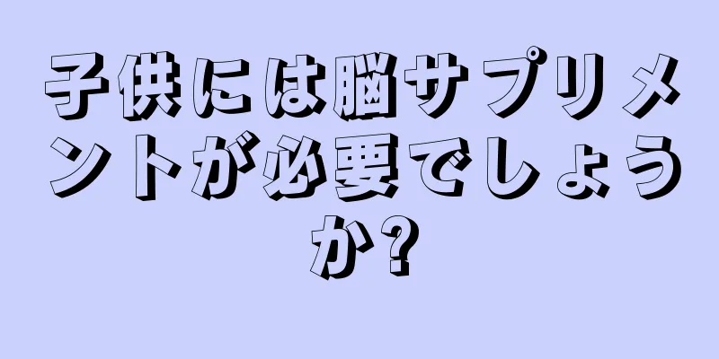 子供には脳サプリメントが必要でしょうか?